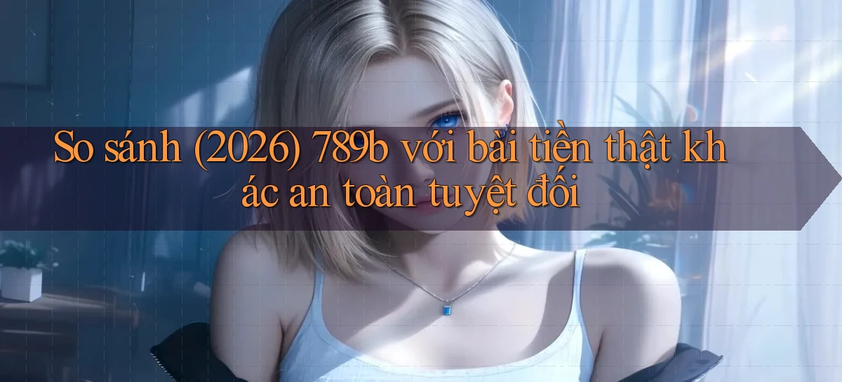 So sánh (2026) 789b với bài tiền thật khác an toàn tuyệt đối