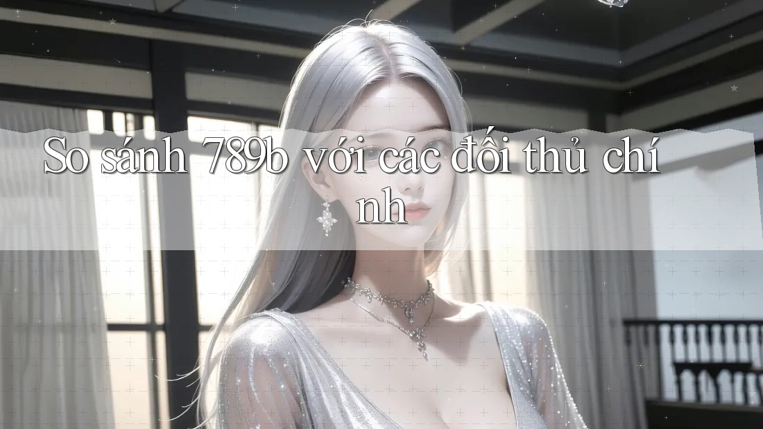 So sánh 789b với các đối thủ chính