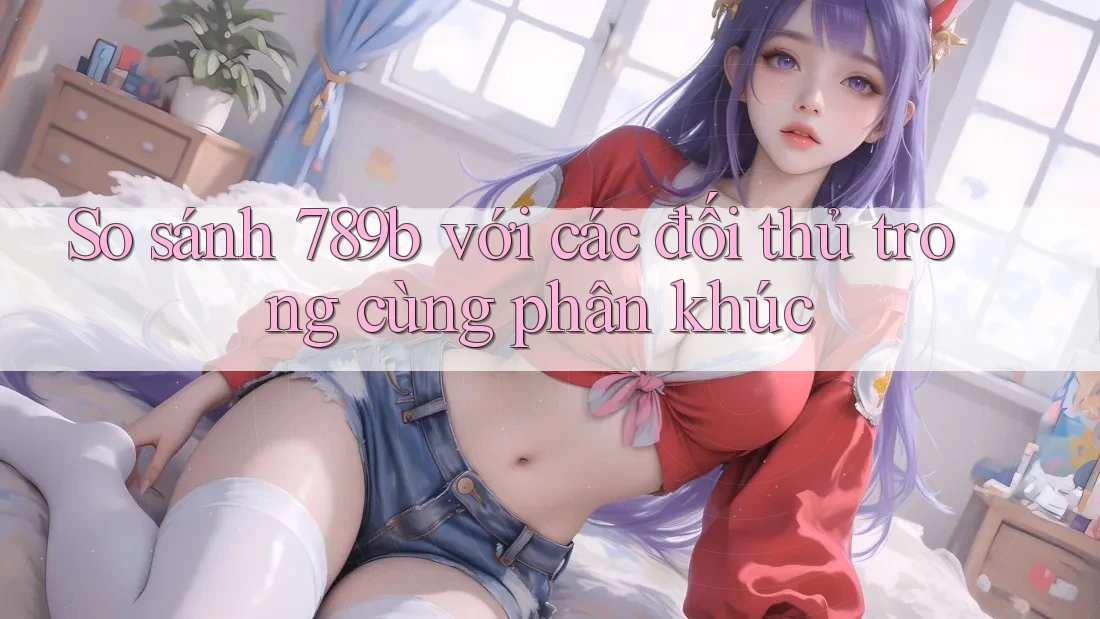 So sánh 789b với các đối thủ trong cùng phân khúc So sánh 789b với các đối thủ trong cùng phân khúc