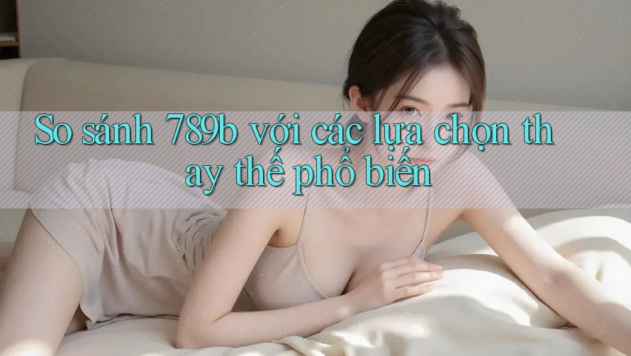 So sánh 789b với các lựa chọn thay thế phổ biến So sánh 789b với các lựa chọn thay thế phổ biến