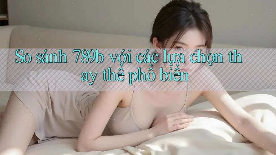 So sánh 789b với các lựa chọn thay thế phổ biến