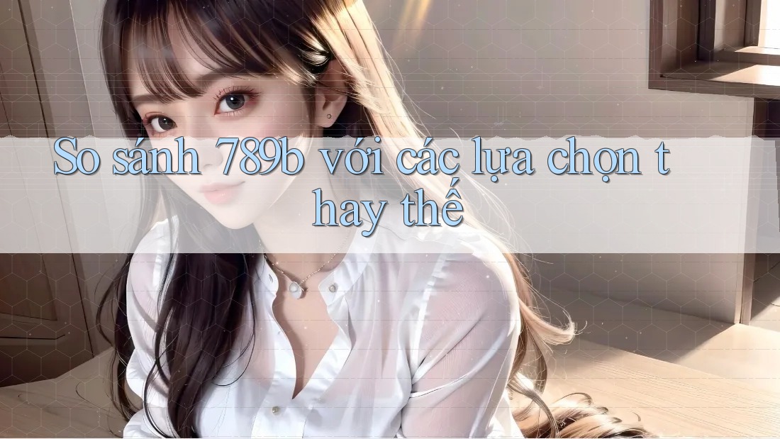 So sánh 789b với các lựa chọn thay thế