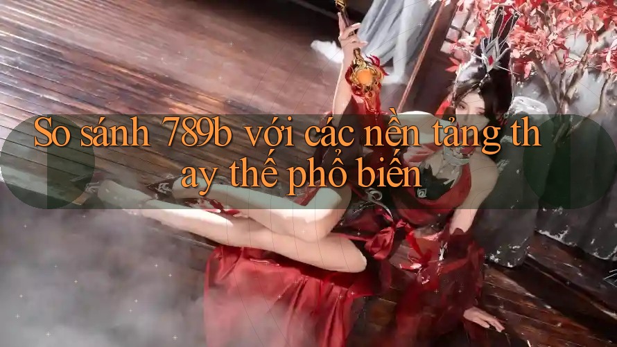 So sánh 789b với các nền tảng thay thế phổ biến