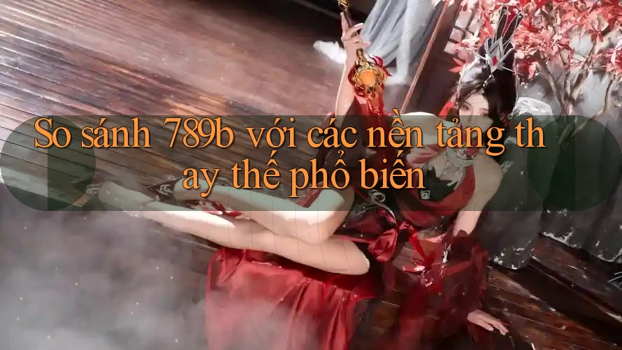 So sánh 789b với các nền tảng thay thế phổ biến