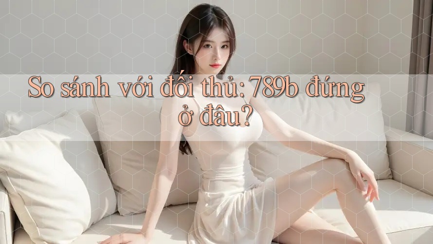 So sánh với đối thủ: 789b đứng ở đâu? So sánh với đối thủ: 789b đứng ở đâu?