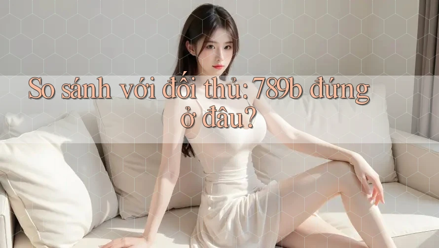 So sánh với đối thủ: 789b đứng ở đâu? So sánh với đối thủ: 789b đứng ở đâu?