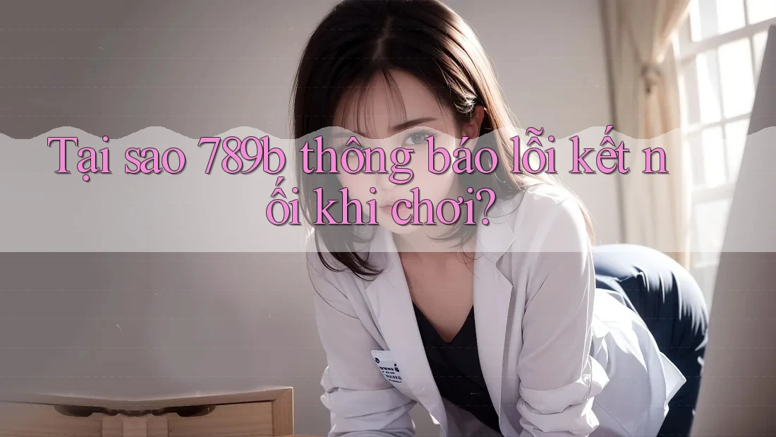 Tại sao 789b thông báo lỗi kết nối khi chơi?