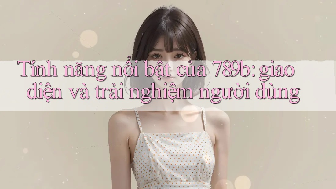 Tính năng nổi bật của 789b: giao diện và trải nghiệm người dùng Tính năng nổi bật của 789b: giao diện và trải nghiệm người dùng