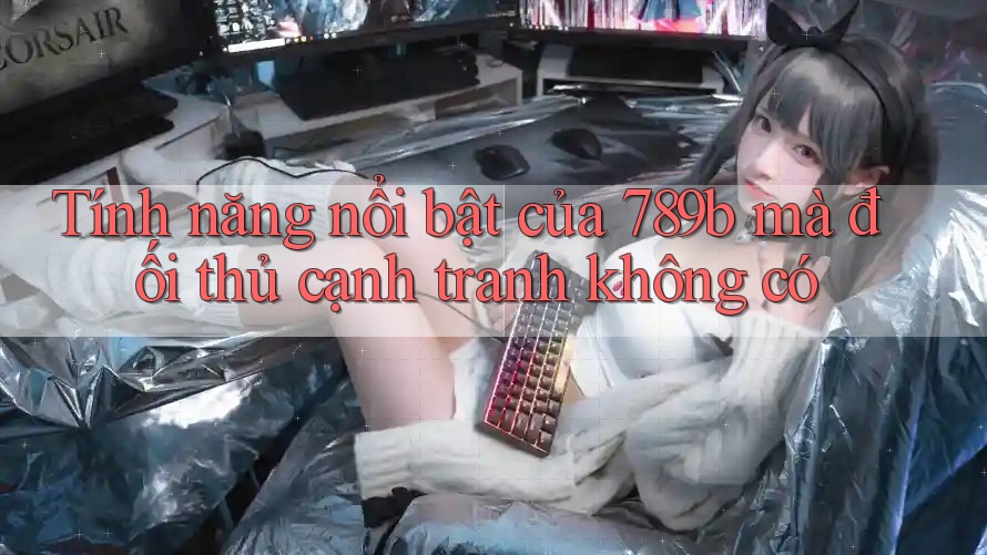 Tính năng nổi bật của 789b mà đối thủ cạnh tranh không có Tính năng nổi bật của 789b mà đối thủ cạnh tranh không có