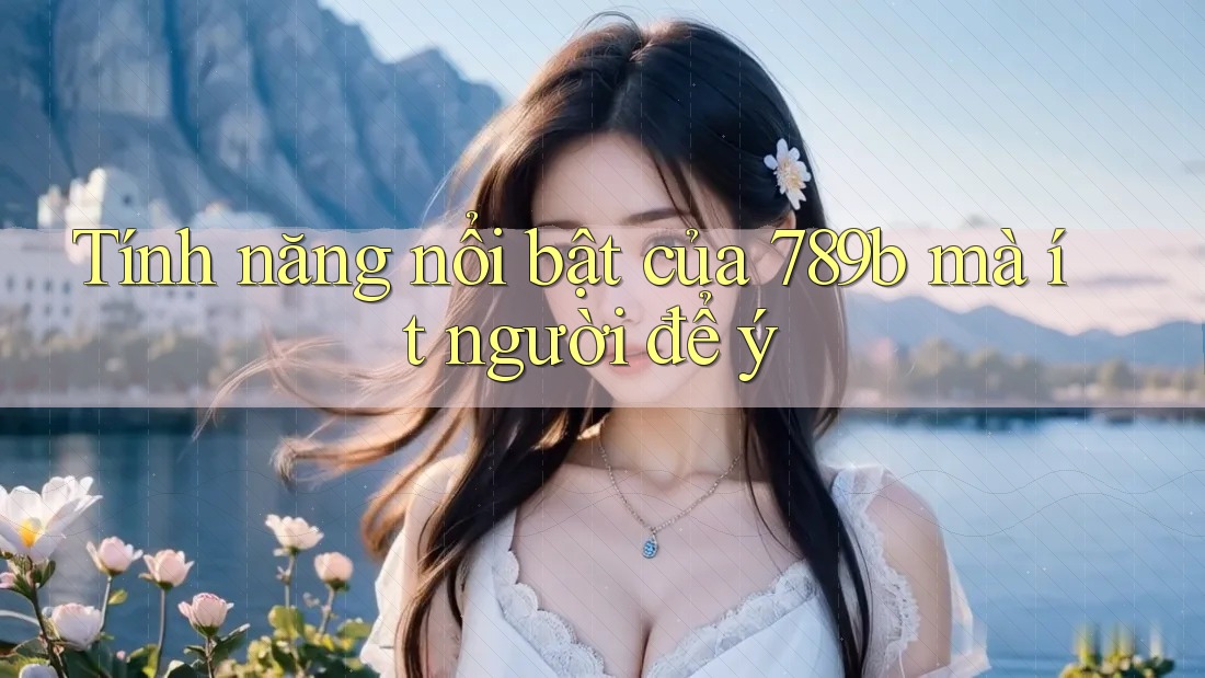 Tính năng nổi bật của 789b mà ít người để ý