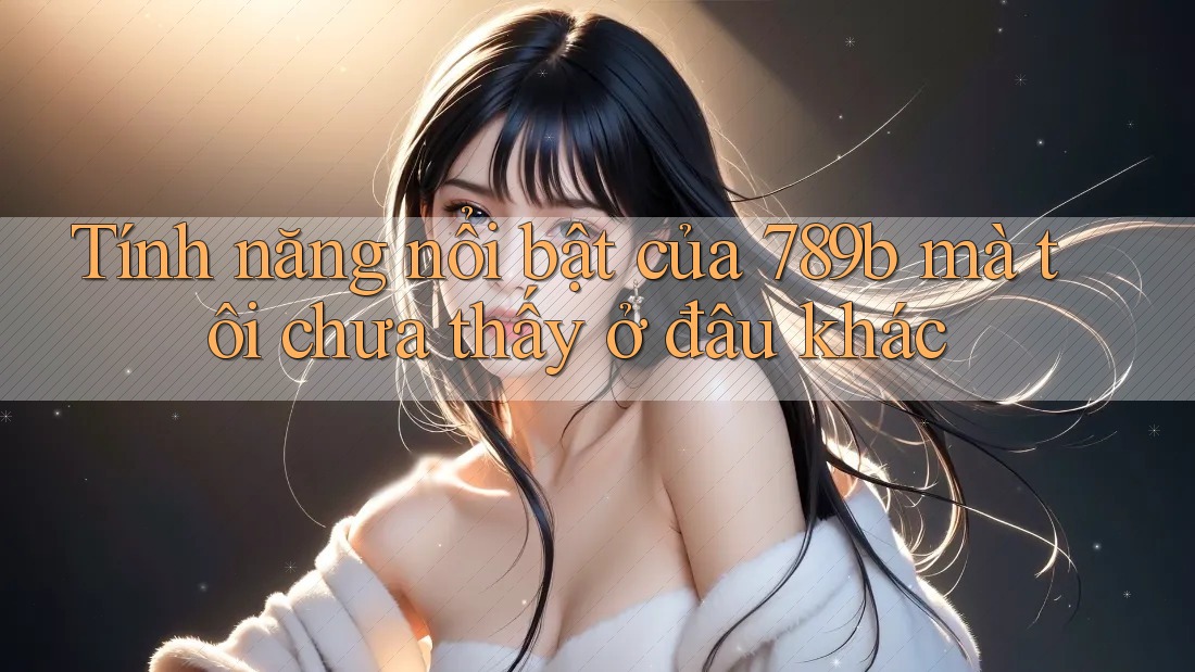Tính năng nổi bật của 789b mà tôi chưa thấy ở đâu khác