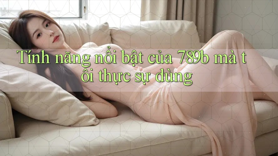 Tính năng nổi bật của 789b mà tôi thực sự dùng