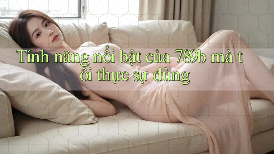 Tính năng nổi bật của 789b mà tôi thực sự dùng Tính năng nổi bật của 789b mà tôi thực sự dùng