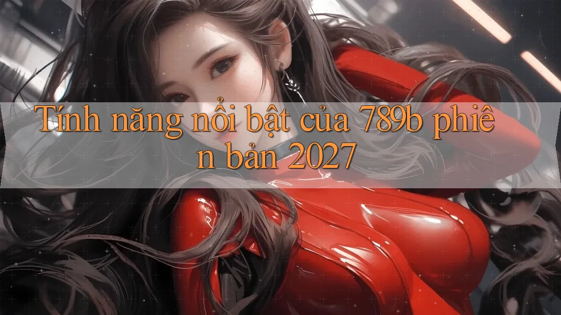 Tính năng nổi bật của 789b phiên bản 2027