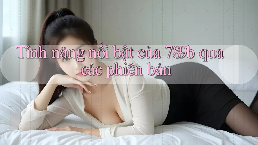 Tính năng nổi bật của 789b qua các phiên bản Tính năng nổi bật của 789b qua các phiên bản