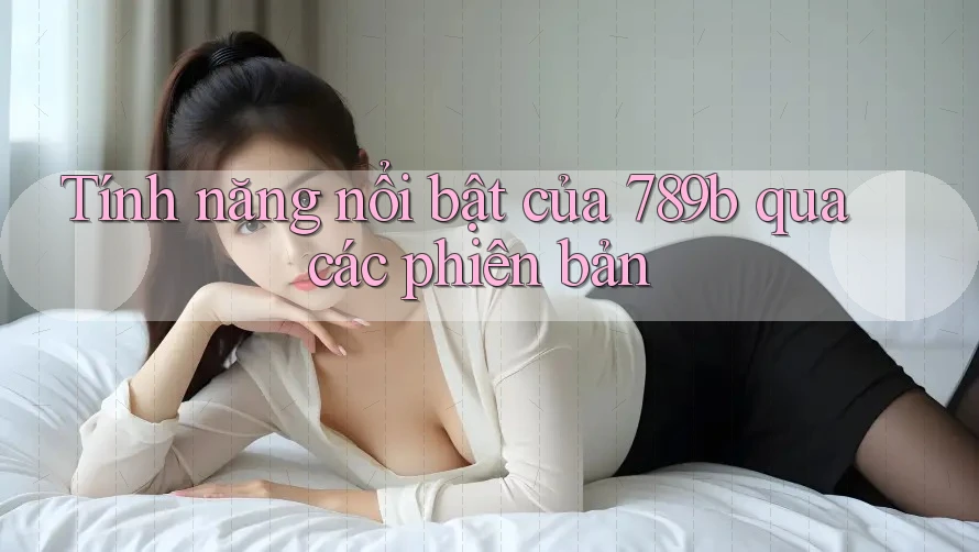 Tính năng nổi bật của 789b qua các phiên bản Tính năng nổi bật của 789b qua các phiên bản