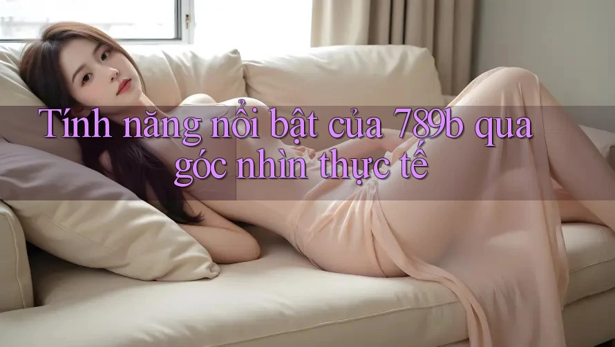 Tính năng nổi bật của 789b qua góc nhìn thực tế Tính năng nổi bật của 789b qua góc nhìn thực tế