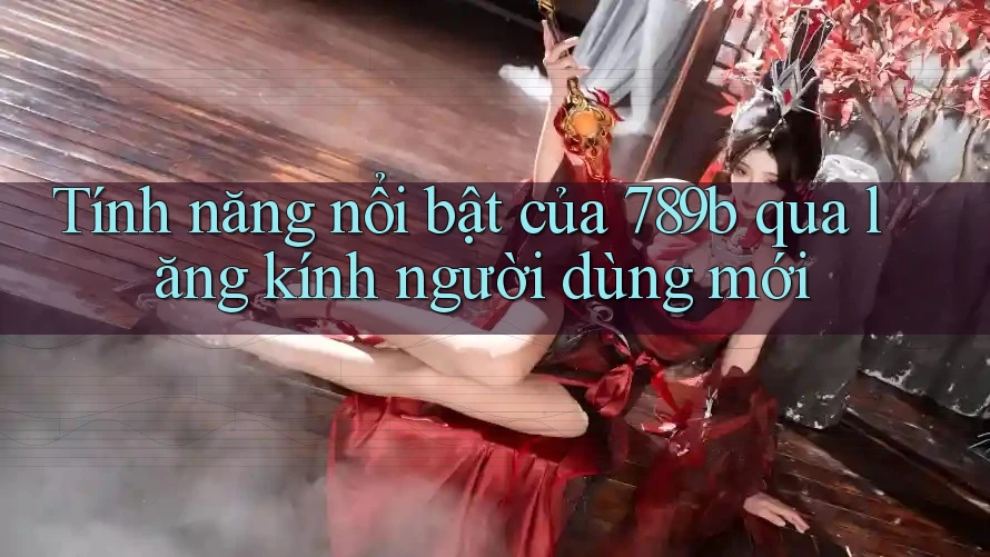 Tính năng nổi bật của 789b qua lăng kính người dùng mới Tính năng nổi bật của 789b qua lăng kính người dùng mới