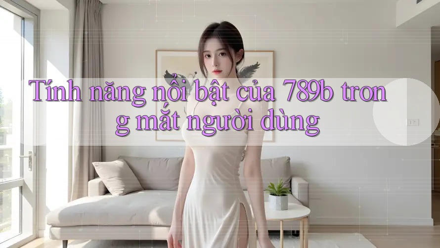 Tính năng nổi bật của 789b trong mắt người dùng Tính năng nổi bật của 789b trong mắt người dùng