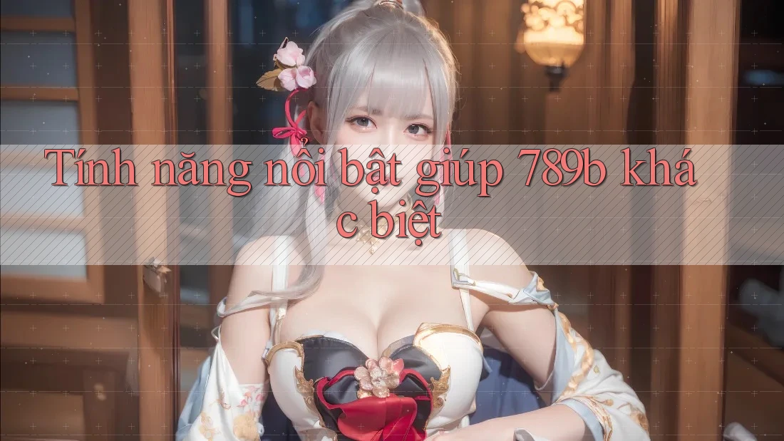 Tính năng nổi bật giúp 789b khác biệt Tính năng nổi bật giúp 789b khác biệt