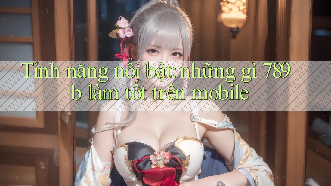 Tính năng nổi bật: những gì 789b làm tốt trên mobile Tính năng nổi bật: những gì 789b làm tốt trên mobile