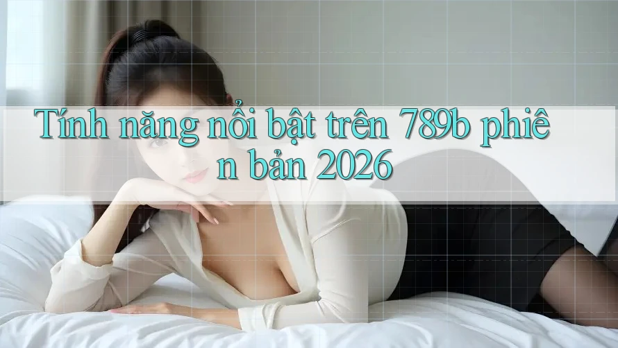 Tính năng nổi bật trên 789b phiên bản 2026 Tính năng nổi bật trên 789b phiên bản 2026