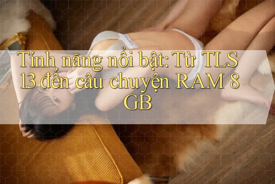 Tính năng nổi bật: Từ TLS 1. 3 đến câu chuyện RAM 8GB Tính năng nổi bật: Từ TLS 1. 3 đến câu chuyện RAM 8GB