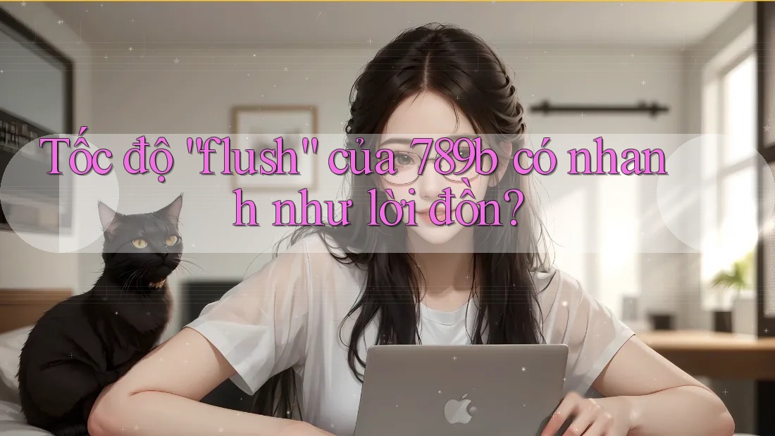 Tốc độ “flush” của 789b có nhanh như lời đồn?