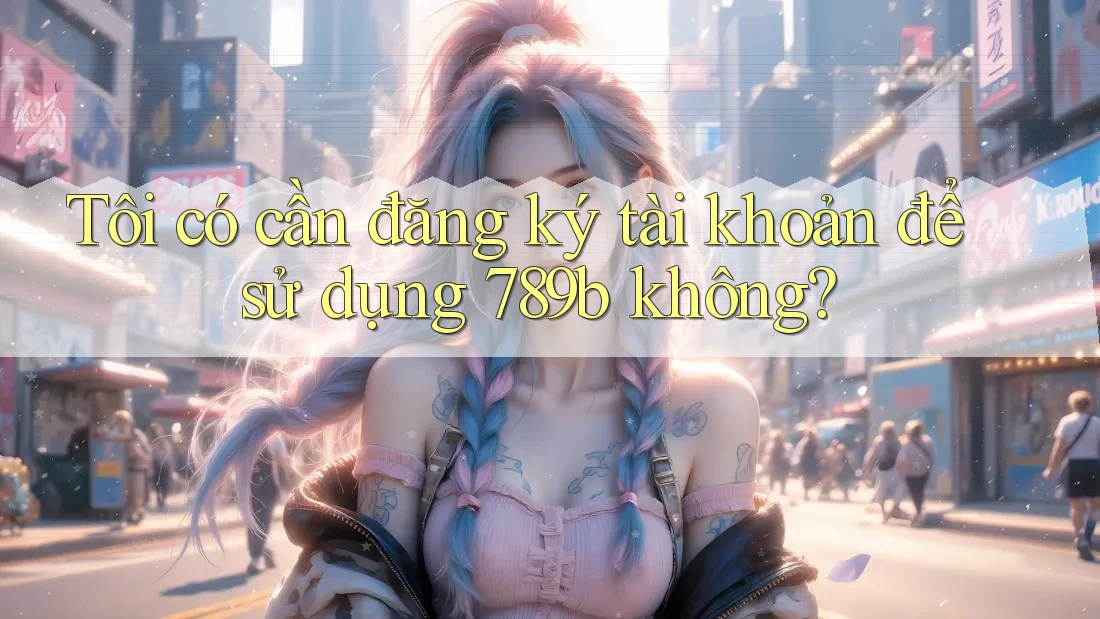 Tôi có cần đăng ký tài khoản để sử dụng 789b không?