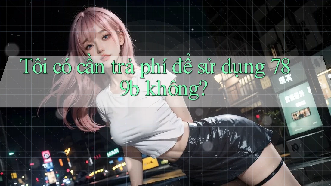 Tôi có cần trả phí để sử dụng 789b không? Tôi có cần trả phí để sử dụng 789b không?