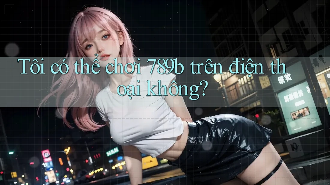 Tôi có thể chơi 789b trên điện thoại không? Tôi có thể chơi 789b trên điện thoại không?