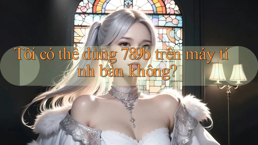 Tôi có thể dùng 789b trên máy tính bàn không? Tôi có thể dùng 789b trên máy tính bàn không?