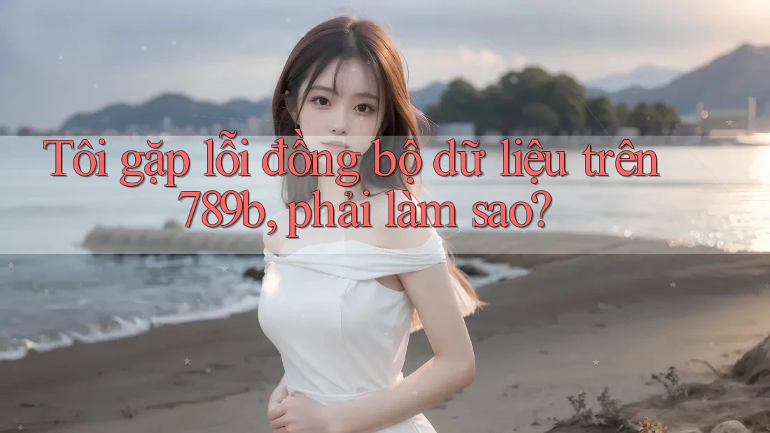 Tôi gặp lỗi đồng bộ dữ liệu trên 789b, phải làm sao? Tôi gặp lỗi đồng bộ dữ liệu trên 789b, phải làm sao?