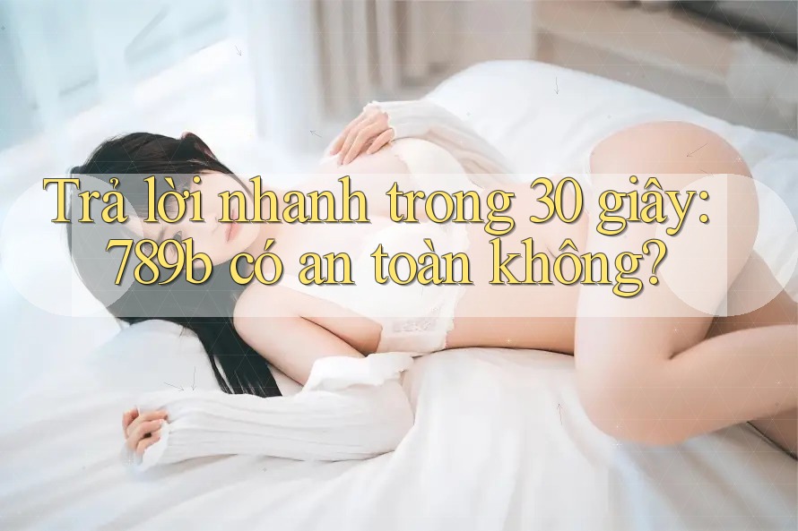 Trả lời nhanh trong 30 giây: 789b có an toàn không?