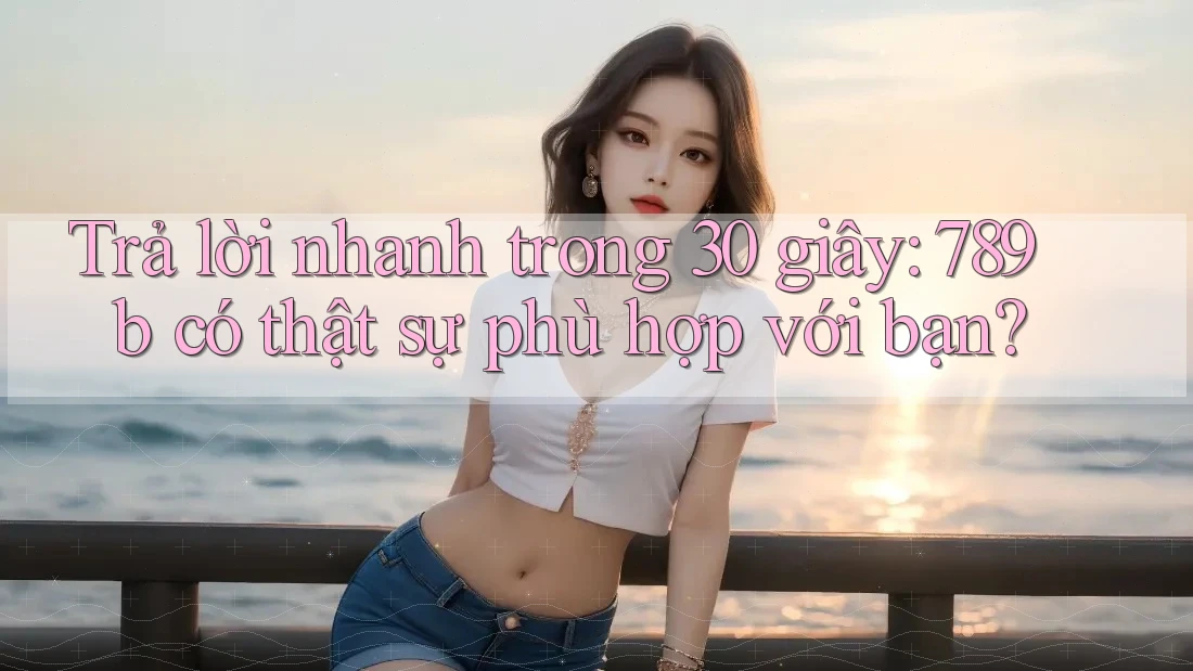 Trả lời nhanh trong 30 giây: 789b có thật sự phù hợp với bạn?