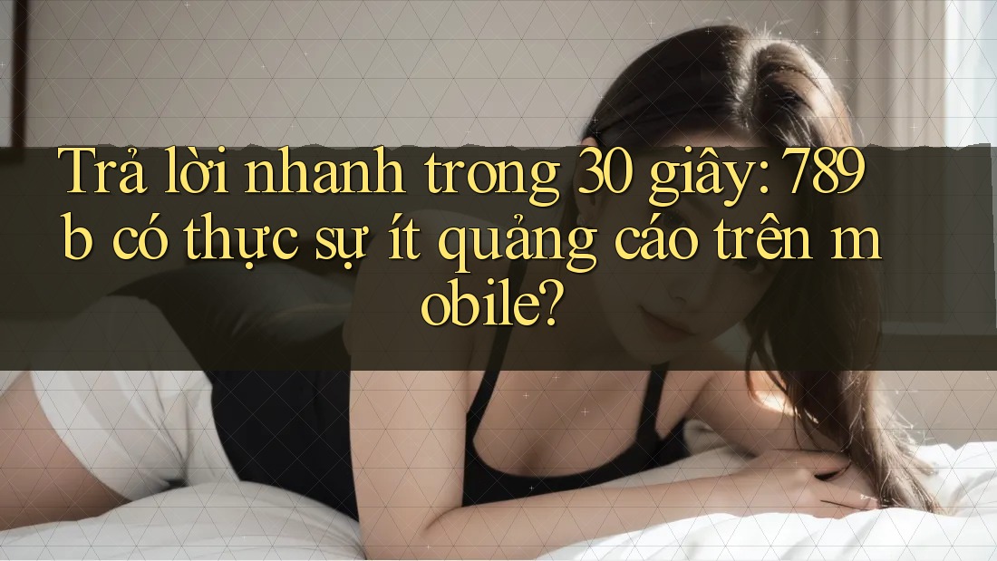 Trả lời nhanh trong 30 giây: 789b có thực sự ít quảng cáo trên mobile? Trả lời nhanh trong 30 giây: 789b có thực sự ít quảng cáo trên mobile?
