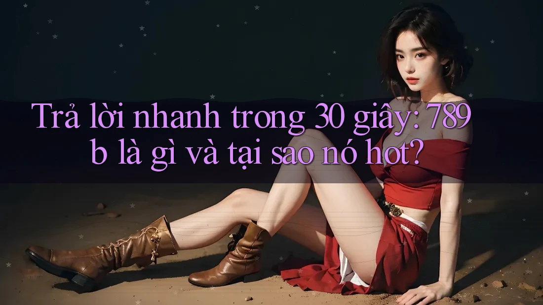 Trả lời nhanh trong 30 giây: 789b là gì và tại sao nó hot? Trả lời nhanh trong 30 giây: 789b là gì và tại sao nó hot?