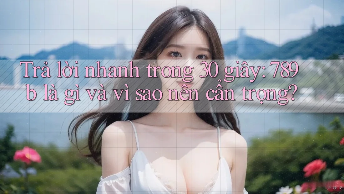 Trả lời nhanh trong 30 giây: 789b là gì và vì sao nên cẩn trọng?