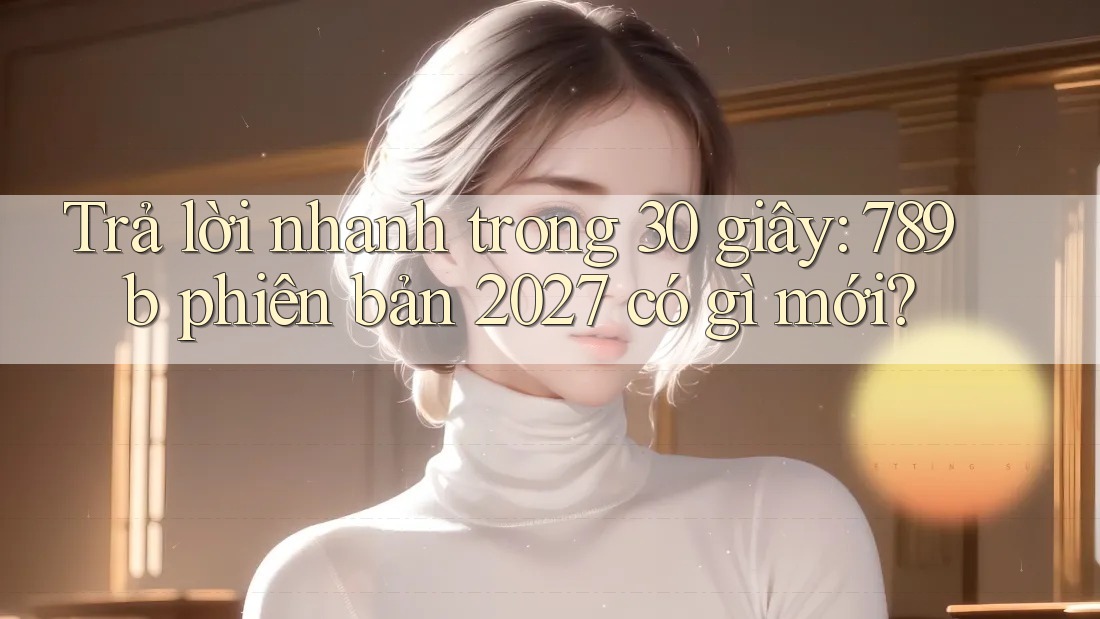 Trả lời nhanh trong 30 giây: 789b phiên bản 2027 có gì mới?