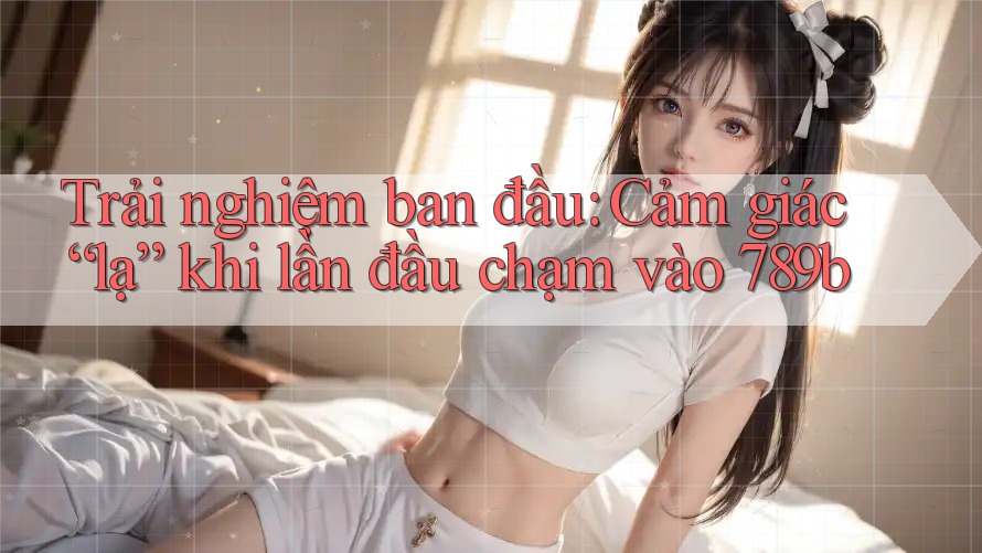 Trải nghiệm ban đầu: Cảm giác “lạ” khi lần đầu chạm vào 789b Trải nghiệm ban đầu: Cảm giác “lạ” khi lần đầu chạm vào 789b