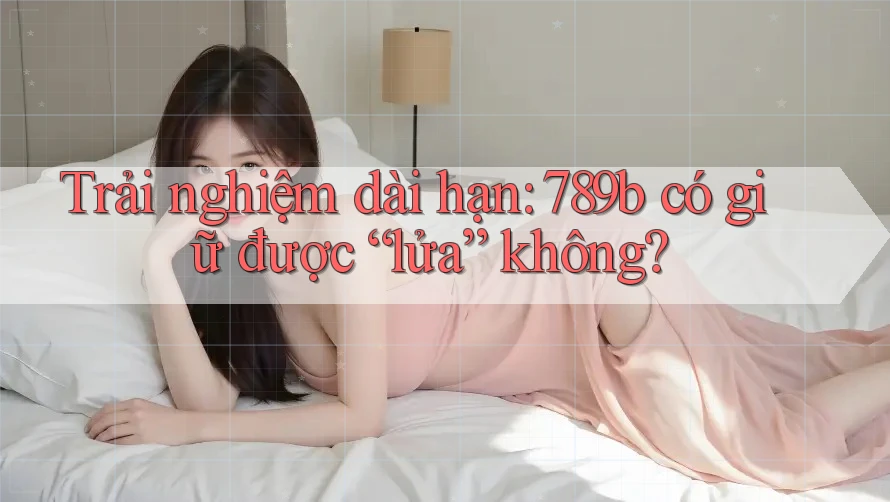 Trải nghiệm dài hạn: 789b có giữ được “lửa” không? Trải nghiệm dài hạn: 789b có giữ được “lửa” không?