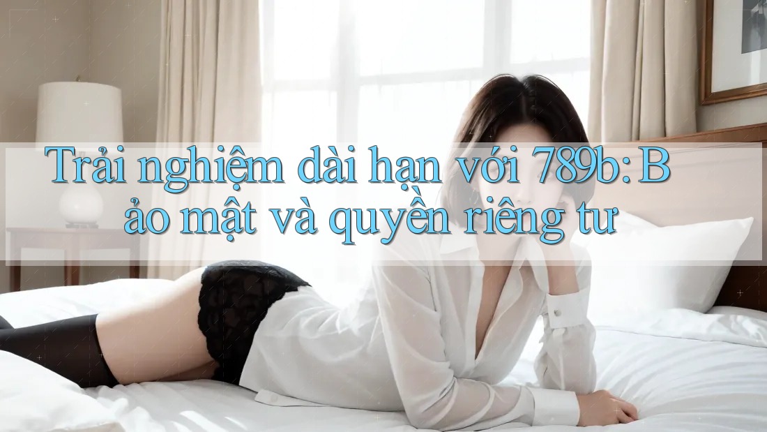 Trải nghiệm dài hạn với 789b: Bảo mật và quyền riêng tư Trải nghiệm dài hạn với 789b: Bảo mật và quyền riêng tư