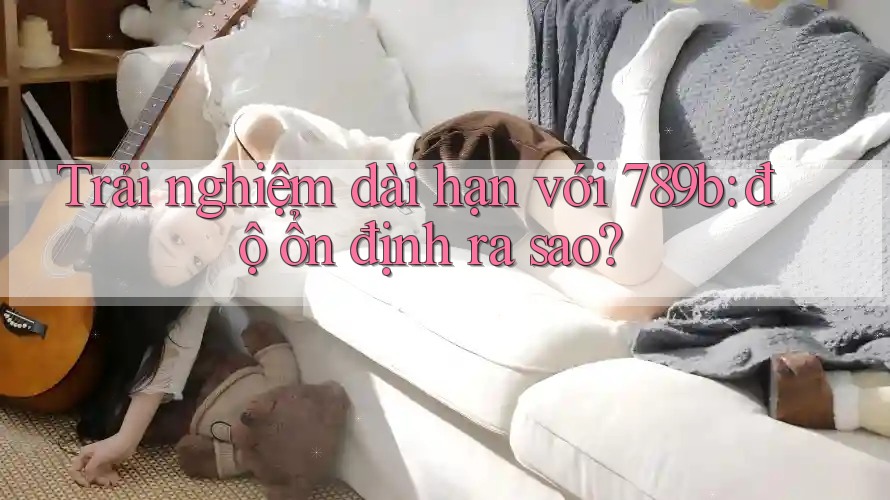 Trải nghiệm dài hạn với 789b: độ ổn định ra sao?