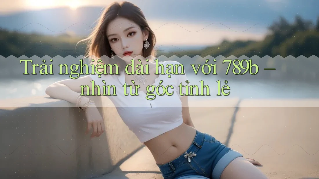 Trải nghiệm dài hạn với 789b – nhìn từ góc tỉnh lẻ