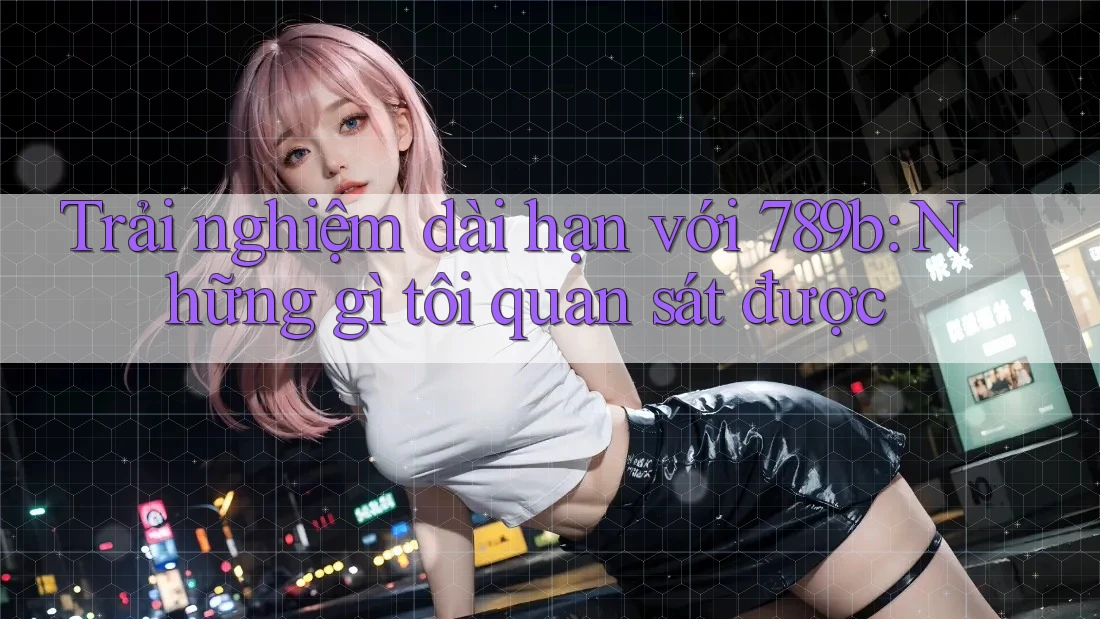 Trải nghiệm dài hạn với 789b: Những gì tôi quan sát được