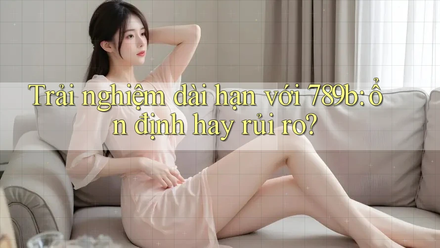 Trải nghiệm dài hạn với 789b: ổn định hay rủi ro? Trải nghiệm dài hạn với 789b: ổn định hay rủi ro?