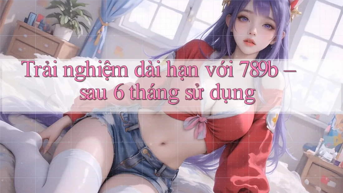 Trải nghiệm dài hạn với 789b sau 6 tháng sử dụng Trải nghiệm dài hạn với 789b sau 6 tháng sử dụng
