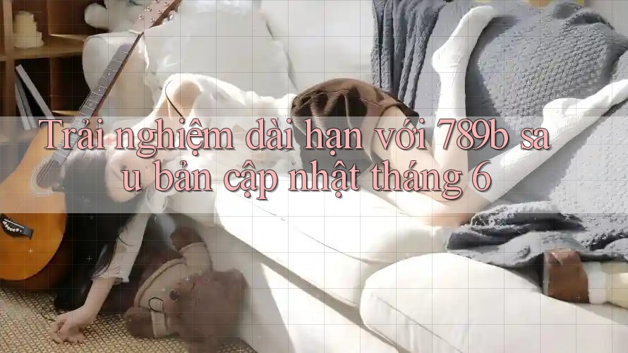 Trải nghiệm dài hạn với 789b sau bản cập nhật tháng 6 Trải nghiệm dài hạn với 789b sau bản cập nhật tháng 6