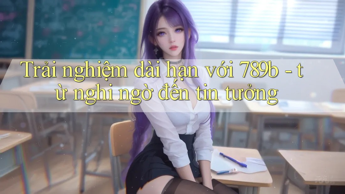 Trải nghiệm dài hạn với 789b - từ nghi ngờ đến tin tưởng