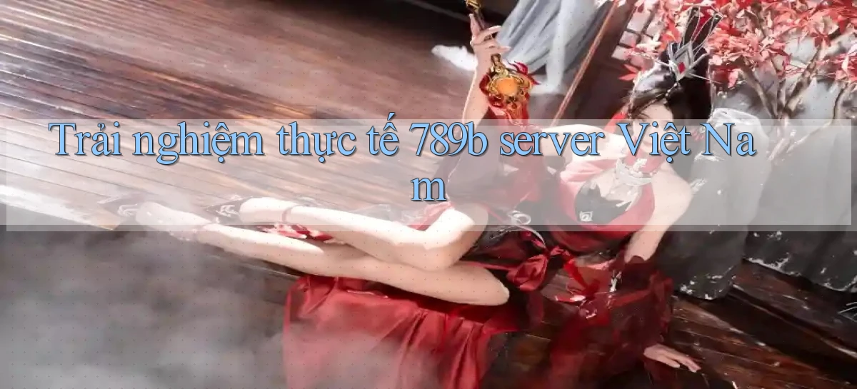 Trải nghiệm thực tế 789b server Việt Nam